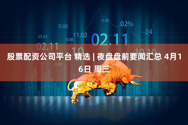 股票配资公司平台 精选 | 夜盘盘前要闻汇总 4月16日 周三
