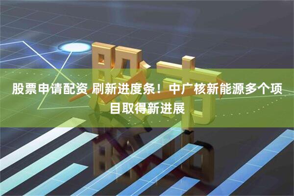 股票申请配资 刷新进度条！中广核新能源多个项目取得新进展
