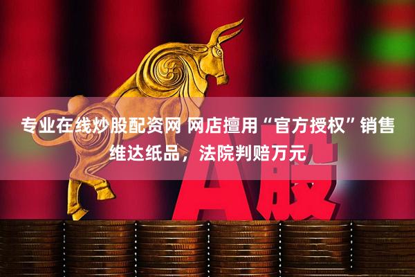 专业在线炒股配资网 网店擅用“官方授权”销售维达纸品，法院判赔万元