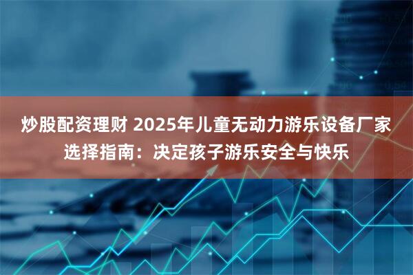 炒股配资理财 2025年儿童无动力游乐设备厂家选择指南：决定孩子游乐安全与快乐