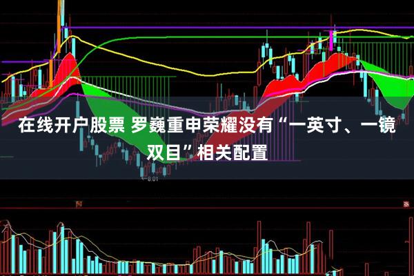 在线开户股票 罗巍重申荣耀没有“一英寸、一镜双目”相关配置