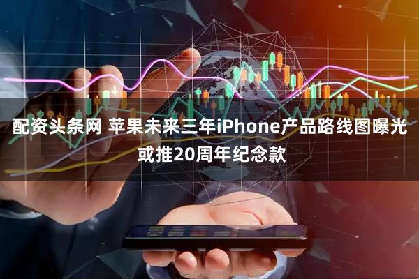 配资头条网 苹果未来三年iPhone产品路线图曝光 或推20周年纪念款