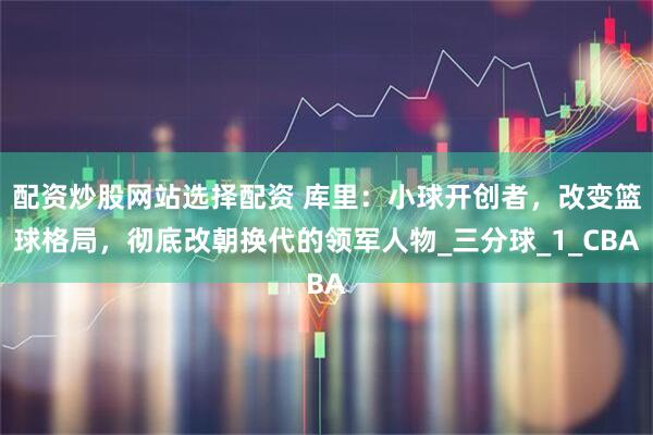 配资炒股网站选择配资 库里：小球开创者，改变篮球格局，彻底改朝换代的领军人物_三分球_1_CBA
