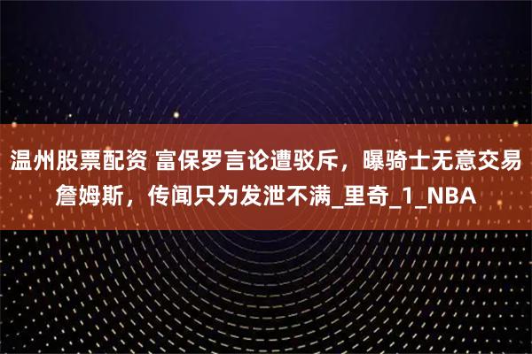 温州股票配资 富保罗言论遭驳斥，曝骑士无意交易詹姆斯，传闻只为发泄不满_里奇_1_NBA