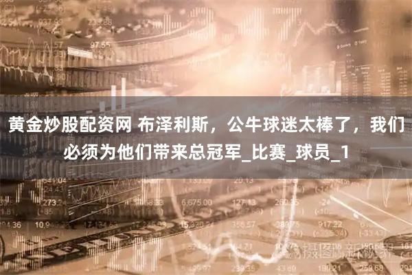 黄金炒股配资网 布泽利斯，公牛球迷太棒了，我们必须为他们带来总冠军_比赛_球员_1