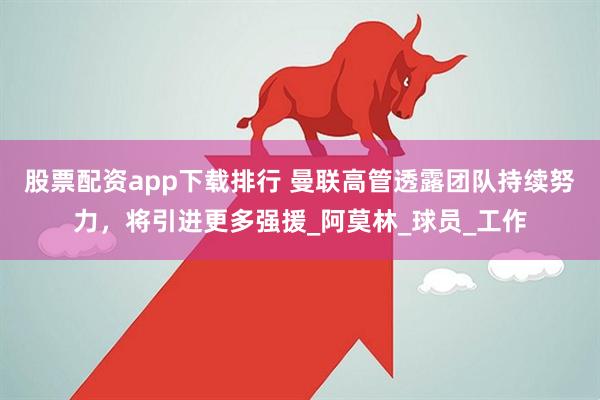 股票配资app下载排行 曼联高管透露团队持续努力，将引进更多强援_阿莫林_球员_工作