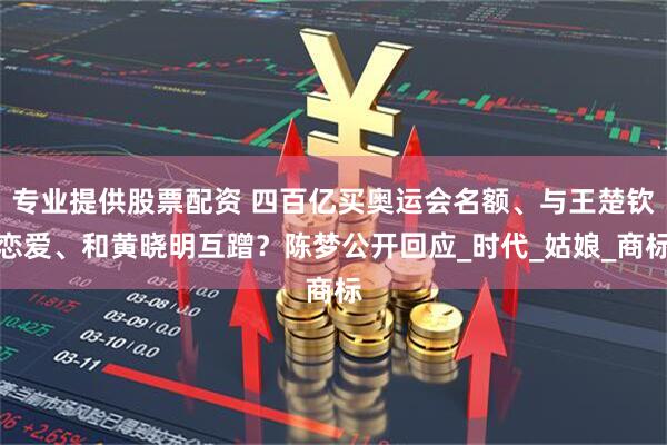 专业提供股票配资 四百亿买奥运会名额、与王楚钦恋爱、和黄晓明互蹭？陈梦公开回应_时代_姑娘_商标
