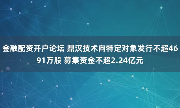 金融配资开户论坛 鼎汉技术向特定对象发行不超4691万股 募集资金不超2.24亿元