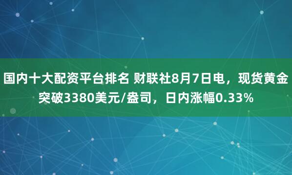 国内十大配资平台排名 财联社8月7日电，现货黄金突破3380美元/盎司，日内涨幅0.33%
