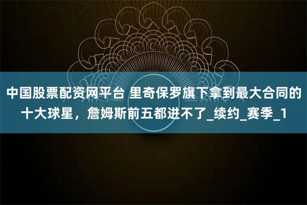 中国股票配资网平台 里奇保罗旗下拿到最大合同的十大球星，詹姆斯前五都进不了_续约_赛季_1