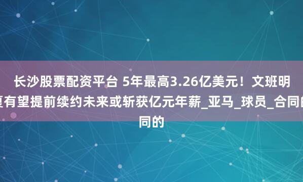 长沙股票配资平台 5年最高3.26亿美元！文班明夏有望提前续约未来或斩获亿元年薪_亚马_球员_合同的