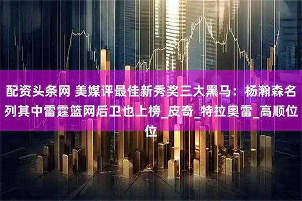 配资头条网 美媒评最佳新秀奖三大黑马：杨瀚森名列其中雷霆篮网后卫也上榜_皮奇_特拉奥雷_高顺位