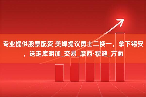 专业提供股票配资 美媒提议勇士二换一，拿下锡安，送走库明加_交易_摩西·穆迪_方面