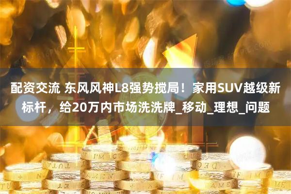 配资交流 东风风神L8强势搅局！家用SUV越级新标杆，给20万内市场洗洗牌_移动_理想_问题