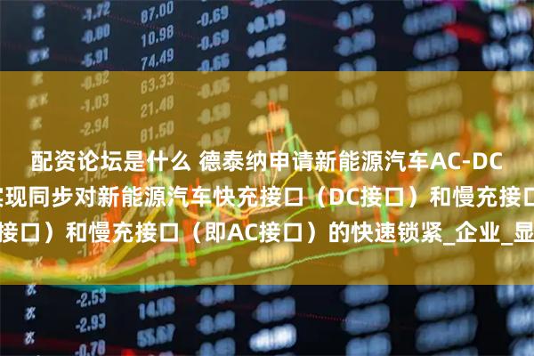 配资论坛是什么 德泰纳申请新能源汽车AC-DC联动一体电子锁专利，实现同步对新能源汽车快充接口（DC接口）和慢充接口（即AC接口）的快速锁紧_企业_显示_齿轮