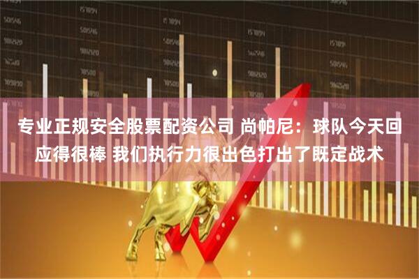 专业正规安全股票配资公司 尚帕尼：球队今天回应得很棒 我们执行力很出色打出了既定战术