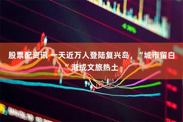 股票配资讯 一天近万人登陆复兴岛，“城市留白”渐成文旅热土